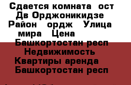 Сдается комната, ост. Дв.Орджоникидзе › Район ­ ордж › Улица ­ мира › Цена ­ 7 000 - Башкортостан респ. Недвижимость » Квартиры аренда   . Башкортостан респ.